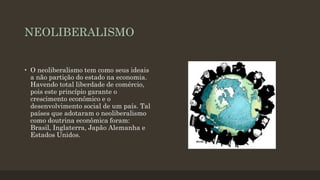 NEOLIBERALISMO
• O neoliberalismo tem como seus ideais
a não partição do estado na economia.
Havendo total liberdade de comércio,
pois este princípio garante o
crescimento econômico e o
desenvolvimento social de um país. Tal
países que adotaram o neoliberalismo
como doutrina econômica foram:
Brasil, Inglaterra, Japão Alemanha e
Estados Unidos.
 