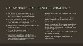 CARACTERISTICAS DO NEOLIBERALISMO
• Participação mínima do estado na
economia (deixando, assim, vários
setores chaves na mão de empresas)
• Adoção de medidas contra o
protecionismo econômico (apoiando o
livre comércio entres países)
• Abertura da economia para a entrada de
multinacionais;
• Adoção de medidas contra o
protecionismo econômico;
• Desburocratização do estado: leis e
regras econômicas mais simplificadas
para facilitar o funcionamento das
atividades econômicas;
• Posição contrária aos impostos e tributos
excessivos;
• Aumento da produção, como objetivo
básico para atingir o desenvolvimento
econômico;
• Contra o controle de preços dos produtos
e serviços por parte do estado, ou seja, a
lei da oferta e demanda é suficiente para
regular os preços;
• A base da economia deve ser formada por
empresas privadas;
• Defesa dos princípios econômicos do
capitalismo.
 