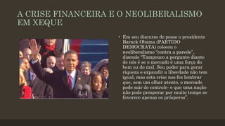 A CRISE FINANCEIRA E O NEOLIBERALISMO
EM XEQUE
• Em seu discurso de posse o presidente
Barack Obama (PARTIDO
DEMOCRATA) colocou o
neoliberalismo “contra a parede”,
dizendo “Tampouco a pergunto diante
de nós é se o mercado é uma força do
bem ou do mal. Seu poder para gerar
riqueza e expandir a liberdade não tem
igual, mas esta crise nos fez lembrar
que, sem um olhar atento, o mercado
pode sair do controle- e que uma nação
não pode prosperar por muito tempo se
favorece apenas os prósperos”.
 
