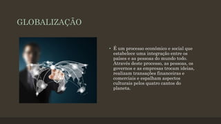 GLOBALIZAÇÃO
• É um processo econômico e social que
estabelece uma integração entre os
países e as pessoas do mundo todo.
Através deste processo, as pessoas, os
governos e as empresas trocam ideias,
realizam transações financeiras e
comerciais e espalham aspectos
culturais pelos quatro cantos do
planeta.
 