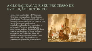 A GLOBALIZAÇÃO E SEU PROCESSO DE
EVOLUÇÃO HISTÓRICO
• Início nos séculos XV e XVI com as
Grandes Navegações e Descobertas
Marítimas. Neste contexto histórico, o
homem europeu entrou em contato com
povos de outros continentes,
estabelecendo relações comerciais e
culturais. Porém, a globalização
efetivou-se no final do século XX, logo
após a queda do socialismo no leste
europeu e na União Soviética. O
neoliberalismo, que ganhou força na
década de 1970, impulsionou o
processo de globalização econômica.
 