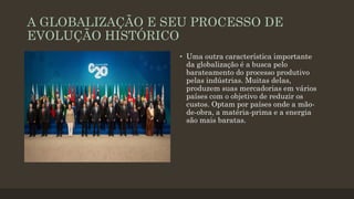 A GLOBALIZAÇÃO E SEU PROCESSO DE
EVOLUÇÃO HISTÓRICO
• Uma outra característica importante
da globalização é a busca pelo
barateamento do processo produtivo
pelas indústrias. Muitas delas,
produzem suas mercadorias em vários
países com o objetivo de reduzir os
custos. Optam por países onde a mão-
de-obra, a matéria-prima e a energia
são mais baratas.
 