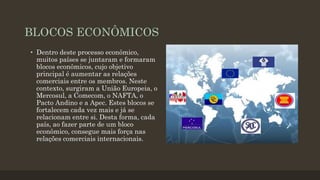 BLOCOS ECONÔMICOS
• Dentro deste processo econômico,
muitos países se juntaram e formaram
blocos econômicos, cujo objetivo
principal é aumentar as relações
comerciais entre os membros. Neste
contexto, surgiram a União Europeia, o
Mercosul, a Comecom, o NAFTA, o
Pacto Andino e a Apec. Estes blocos se
fortalecem cada vez mais e já se
relacionam entre si. Desta forma, cada
país, ao fazer parte de um bloco
econômico, consegue mais força nas
relações comerciais internacionais.
 