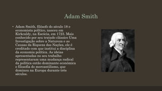 Adam Smith
• Adam Smith, filósofo do século 18 e
economista político, nasceu em
Kirkcaldy, na Escócia, em 1723. Mais
conhecido por seu tratado clássico Uma
Investigação sobre a Natureza e as
Causas da Riqueza das Nações, ele é
creditado com que institui a disciplina
da economia política. As ideias
apresentadas no seu trabalho
representaram uma mudança radical
da política então dominante económica
e filosofia do mercantilismo, que
dominou na Europa durante três
séculos.
 