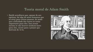 Teoria moral de Adam Smith
• Smith acreditava que, apesar do seu
egoísmo, há algo de seres humanos que
os atrai para outras pessoas, de modo
que a felicidade dos outros se torna
importante para eles. Isso ocorre
mesmo se não houver nenhum lucro
para eles, exceto para o prazer que
derivam de vê-lo.
 