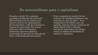 Do mercantilismo para o capitalismo
• Durante o século 18, o sistema
económico da Europa foi mercantil.
Mercantilismo foi um sistema que
operava através de regulamentos
governamentais, a fim de aumentar a
riqueza de uma nação. Em outras
palavras, todos os interesses
comerciais estavam sujeitos a
intervenção do governo na alocação de
bens e à determinação dos preços.
• Com o aumento do capital, há um
aumento do trabalho produtivo e um
aumento na taxa de juros “, diz o
companheiro de Oxford, que, em
seguida, comenta ataque veemente de
Adam Smith sobre o sistema
mercantil, mantendo o seu núcleo
crença na defesa da liberdade de
comércio e Indústria.
 