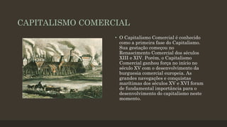 CAPITALISMO COMERCIAL
• O Capitalismo Comercial é conhecido
como a primeira fase do Capitalismo.
Sua gestação começou no
Renascimento Comercial dos séculos
XIII e XIV. Porém, o Capitalismo
Comercial ganhou força no início no
século XV com o desenvolvimento da
burguesia comercial europeia. As
grandes navegações e conquistas
marítimas dos séculos XV e XVI foram
de fundamental importância para o
desenvolvimento do capitalismo neste
momento.
 