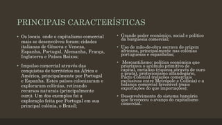 PRINCIPAIS CARACTERÍSTICAS
• Os locais onde o capitalismo comercial
mais se desenvolveu foram: cidades
italianas de Gênova e Veneza,
Espanha, Portugal, Alemanha, França,
Inglaterra e Países Baixos;
• Impulso comercial através das
conquistas de territórios na África e
América, principalmente por Portugal
e Espanha. Estes países colonizaram e
exploraram colônias, retirando
recursos naturais (principalmente
ouro). Um dos exemplos foi a
exploração feita por Portugal em sua
principal colônia, o Brasil;
• Grande poder econômico, social e político
da burguesia comercial;
• Uso de mão-de-obra escrava de origem
africana, principalmente nas colônias
portuguesas e espanholas;
• Mercantilismo: política econômica que
priorizava o acúmulo primitivo de
capital, metalizo (riqueza através de ouro
e prata), protecionismo alfandegário,
Pacto Colonial (relações comerciais
exclusivas entre Metrópole e Colônia) e a
balança comercial favorável (mais
exportações do que importações);
• Desenvolvimento do sistema bancário
que favoreceu o avanço do capitalismo
comercial.
 