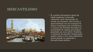 MERCANTILISMO
• É a prática Econômica típica da
idade moderna é marcada,
sobretudo, pela intervenção do
estado na economia. Em resumo o
mercantilismo era um conjunto de
ideias econômicas que considerava
a riqueza dos Estados baseados na
quantidade de capital que tinham
guardado em seus cofres. Também
a ultimado de grandes embarcações
ajudou muito e teve uma influência
muito grande na expansão e
devoção desta prática
 