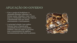 APLICAÇÃO DO GOVERNO
• Com a queda do feudalismo os
chamados Estados voltaram a se
formar assim voltando a visar o lucro
para si, retomando a busca por riqueza
e fiscalizando tudo que ocorre
externamente e internamente
• A principal relação é que ambos
buscam visar a riqueza pela
quantidade de bens acumulados,
também o fato de ambos os governo
tem a característica de explorar
incessantemente seja bens ou pessoas.
 