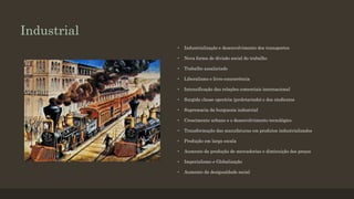 Industrial
• Industrialização e desenvolvimento dos transportes
• Nova forma de divisão social do trabalho
• Trabalho assalariado
• Liberalismo e livre-concorrência
• Intensificação das relações comerciais internacional
• Surgida classe operária (proletariado) e dos sindicatos
• Supremacia da burguesia industrial
• Crescimento urbano e o desenvolvimento tecnológico
• Transformação das manufaturas em produtos industrializados
• Produção em larga escala
• Aumento da produção de mercadorias e diminuição dos preços
• Imperialismo e Globalização
• Aumento da desigualdade social
 