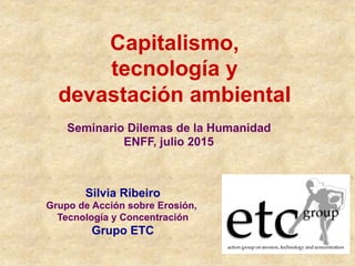 Capitalismo,
tecnología y
devastación ambiental
Silvia Ribeiro
Grupo de Acción sobre Erosión,
Tecnología y Concentración
Grupo ETC
Seminario Dilemas de la Humanidad
ENFF, julio 2015
 