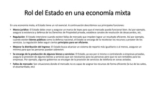 Rol del Estado en una economía mixta
En una economía mixta, el Estado tiene un rol esencial. A continuación describimos sus principales funciones:
• Marco jurídico: El Estado debe crear y asegurar un marco de leyes para que el mercado pueda funcionar bien. Así por ejemplo,
asegura la existencia y defensa de los Derechos de Propiedad privada, establece canales de resolución de desacuerdos, etc.
• Regulación: El Estado interviene cuando existen fallas de mercado que impiden lograr un resultado eficiente. Así por ejemplo,
cuando existen bienes públicos como la defensa nacional, el Estado se encarga de la recolectar los recursos y proveer de los
servicios. La regulación debe seguir ciertos principios para ser eficiente.
• Mejorar la distribución del Ingreso: El Estado busca alcanzar un sistema de reparto más igualitario o al menos, asegurar un
mínimo para que las personas puedan sobrevivir.
• Se encarga de la producción de algunos bienes y servicios: El Estado, ya sea por sí mismo o contratando a empresas privadas,
asegura la provisión de algunos bienes y servicios que son necesarios para las personas pero que no son rentables para las
empresas. Por ejemplo, algunos gobiernos se encargan de la provisión de servicios de telefonía en zonas aisladas.
• Fallos de mercado: Son situaciones donde el mercado no es capaz de asignar los recursos de forma eficiente (la luz de las calles,
el alcantarillado, etc)
 