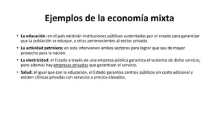 Ejemplos de la economía mixta
• La educación: en el país existirán instituciones públicas sustentadas por el estado para garantizar
que la población se eduque, y otras pertenecientes al sector privado.
• La actividad petrolera: en esta intervienen ambos sectores para lograr que sea de mayor
provecho para la nación.
• La electricidad: el Estado a través de una empresa pública garantiza el sustento de dicho servicio,
pero además hay empresas privadas que garantizan el servicio.
• Salud: al igual que con la educación, el Estado garantiza centros públicos sin costo adicional y
existen clínicas privadas con servicios a precios elevados.
 