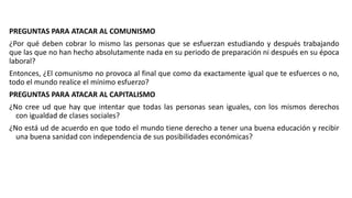 PREGUNTAS PARA ATACAR AL COMUNISMO
¿Por qué deben cobrar lo mismo las personas que se esfuerzan estudiando y después trabajando
que las que no han hecho absolutamente nada en su periodo de preparación ni después en su época
laboral?
Entonces, ¿El comunismo no provoca al final que como da exactamente igual que te esfuerces o no,
todo el mundo realice el mínimo esfuerzo?
PREGUNTAS PARA ATACAR AL CAPITALISMO
¿No cree ud que hay que intentar que todas las personas sean iguales, con los mismos derechos
con igualdad de clases sociales?
¿No está ud de acuerdo en que todo el mundo tiene derecho a tener una buena educación y recibir
una buena sanidad con independencia de sus posibilidades económicas?
 