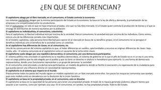 ¿EN QUE SE DIFERENCIAN?
El capitalismo aboga por el libre mercado; en el comunismo, el Estado controla la economía.
Los sistemas capitalistas abogan por la mínima participación del Estado en la economía. Se basa en la ley de oferta y demanda, la privatización de las
empresas y la competitividad entre los productores.
Con el comunismo, no solo es que no haya empresas privadas, sino que no hay libre mercado. Es el Estado quien controla la producción de bienes y el que se
encarga de distribuirlos de manera equitativa por la población.
El capitalismo es individualista; el comunismo, colectivista.
Para el capitalismo, la libertad individual está por encima de la sociedad. Para el comunismo, la sociedad está por encima de los individuos. Como vemos,
esta es una de las diferencias sociales más importantes.
En el modelo capitalista, cada persona tiene libertad para operar en el mercado en busca de su beneficio propio, en el comunismo no se persigue el
beneficio individual, sino el beneficio de la sociedad como un colectivo.
En el capitalismo hay diferencias de clases; en el comunismo, no.
Una de las consecuencias del sistema capitalista es que, al haber diferencias en sueldos, oportunidades y recursos se originan diferencias de clases: baja,
media, alta… El sistema comunista ve al capitalismo como el causante de la lucha entre clases.
El capitalismo suele abogar por una república democrática; el comunismo, por una democracia participativa.
El sistema político más vinculado al capitalismo es la república democrática, un sistema de gobierno en la que el jefe de Estado no es ni un rey ni una reina,
sino un cargo público que ha sido elegido por el pueblo y que no tiene un derecho ni vitalicio ni hereditario para ejercerlo. Es una forma de democracia
representativa, donde unos funcionarios representan a un grupo de personas: la sociedad.
En el comunismo, está vinculado a la democracia participativa, un modelo de gobierno donde se facilita la asociación y la organización de la ciudadanía para
que pueda ejercer una influencia directa sin necesidad de representantes.
El capitalismo es el sistema que impera en el mundo
Prácticamente todos los países del mundo siguen un modelo capitalista con un libre mercado entre ellos. Son pocos los resquicios comunistas que quedan,
pues este modelo entró en decadencia con la disolución de la Unión Soviética.
El capitalismo se basa en la propiedad privada; en el comunismo, esta se disuelve
El capitalismo se basa en la capacidad de las personas para tener una propiedad privada. A través de la riqueza generada podemos adquirir bienes que
pasarán a ser nuestros, como por ejemplo una casa. En el comunismo, en cambio, no hay propiedad privada. Todo es del Estado.
 