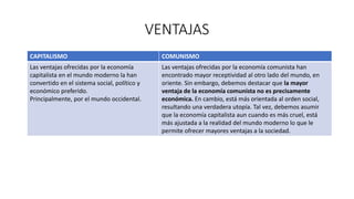 VENTAJAS
CAPITALISMO COMUNISMO
Las ventajas ofrecidas por la economía
capitalista en el mundo moderno la han
convertido en el sistema social, político y
económico preferido.
Principalmente, por el mundo occidental.
Las ventajas ofrecidas por la economía comunista han
encontrado mayor receptividad al otro lado del mundo, en
oriente. Sin embargo, debemos destacar que la mayor
ventaja de la economía comunista no es precisamente
económica. En cambio, está más orientada al orden social,
resultando una verdadera utopía. Tal vez, debemos asumir
que la economía capitalista aun cuando es más cruel, está
más ajustada a la realidad del mundo moderno lo que le
permite ofrecer mayores ventajas a la sociedad.
 