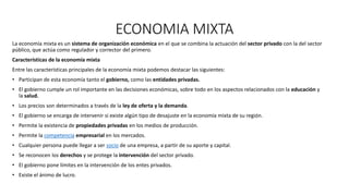 ECONOMIA MIXTA
La economía mixta es un sistema de organización económica en el que se combina la actuación del sector privado con la del sector
público, que actúa como regulador y corrector del primero.
Características de la economía mixta
Entre las características principales de la economía mixta podemos destacar las siguientes:
• Participan de esta economía tanto el gobierno, como las entidades privadas.
• El gobierno cumple un rol importante en las decisiones económicas, sobre todo en los aspectos relacionados con la educación y
la salud.
• Los precios son determinados a través de la ley de oferta y la demanda.
• El gobierno se encarga de intervenir si existe algún tipo de desajuste en la economía mixta de su región.
• Permite la existencia de propiedades privadas en los medios de producción.
• Permite la competencia empresarial en los mercados.
• Cualquier persona puede llegar a ser socio de una empresa, a partir de su aporte y capital.
• Se reconocen los derechos y se protege la intervención del sector privado.
• El gobierno pone límites en la intervención de los entes privados.
• Existe el ánimo de lucro.
 