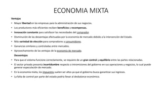 ECONOMIA MIXTA
Ventajas
• Mayor libertad en las empresas para la administración de sus negocios.
• Los productores más eficientes reciben beneficios y recompensas.
• Innovación constante para satisfacer las necesidades del comprador.
• Disminución de las desventajas efectuadas por la economía de mercado debido a la intervención del Estado.
• Más variedad de elección para compradores y consumidores.
• Ganancias similares y controladas entre mercados.
• Aprovechamiento de las ventajas de la economía de mercado.
Desventajas
• Para que el sistema funcione correctamente, se requiere de un gran control y equilibrio entre las partes relacionadas.
• El sector privado presenta incertidumbre respecto a intromisiones del gobierno en sus operaciones y negocios, lo cual puede
generar especulación de mercado.
• En la economía mixta, los impuestos suelen ser altos ya que el gobierno busca garantizar sus ingresos.
• La falta de control por parte del estado podría llevar al desbalance económico.
 