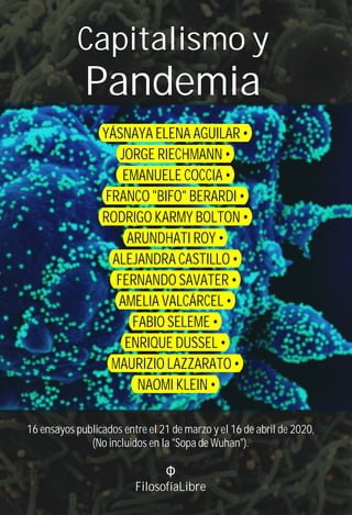Capitalismo y
Pandemia
16 ensayos publicados entre el 21 de marzo y el 16 de abril de 2020,
(No incluidos en la "Sopa de Wuhan").
Φ
FilosofíaLibre
YÁSNAYA ELENA AGUILAR •
JORGE RIECHMANN •
EMANUELE COCCIA •
FRANCO "BIFO" BERARDI •
RODRIGO KARMY BOLTON •
ARUNDHATI ROY •
ALEJANDRA CASTILLO •
FERNANDO SAVATER •
AMELIA VALCÁRCEL •
FABIO SELEME •
ENRIQUE DUSSEL •
MAURIZIO LAZZARATO •
NAOMI KLEIN •
 