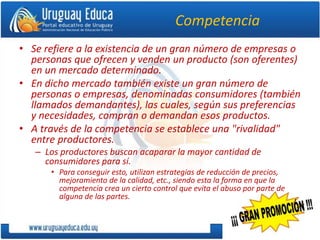 Competencia
• Se refiere a la existencia de un gran número de empresas o
personas que ofrecen y venden un producto (son oferentes)
en un mercado determinado.
• En dicho mercado también existe un gran número de
personas o empresas, denominadas consumidores (también
llamados demandantes), las cuales, según sus preferencias
y necesidades, compran o demandan esos productos.
• A través de la competencia se establece una "rivalidad"
entre productores.
– Los productores buscan acaparar la mayor cantidad de
consumidores para sí.
• Para conseguir esto, utilizan estrategias de reducción de precios,
mejoramiento de la calidad, etc., siendo esta la forma en que la
competencia crea un cierto control que evita el abuso por parte de
alguna de las partes.
 