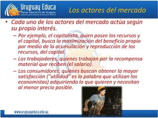 Los actores del mercado
• Cada uno de los actores del mercado actúa según
su propio interés.
– Por ejemplo, el capitalista, quien posee los recursos y
el capital, busca la maximización del beneficio propio
por medio de la acumulación y reproducción de los
recursos, del capital.
– Los trabajadores, quienes trabajan por la recompensa
material que reciben (el salario).
– Los consumidores, quienes buscan obtener la mayor
satisfacción ("utilidad" es la palabra que utilizan los
economistas) adquiriendo lo que quieren y necesitan
al menor precio posible.
 