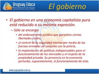 El gobierno
• El gobierno en una economía capitalista pura
está reducido a su mínima expresión.
– Sólo se encarga:
• del ordenamiento jurídico que garantice ciertas
libertades civiles,
• el control de la seguridad interna por medio de las
fuerzas armadas en conjunto con la policía,
• la implantación de políticas indispensables para el
funcionamiento de los mercados y el respeto de la
propiedad privada. Su presencia en la economía
perturba, supuestamente, el funcionamiento de ésta.
 