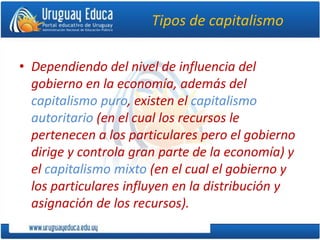 Tipos de capitalismo
• Dependiendo del nivel de influencia del
gobierno en la economía, además del
capitalismo puro, existen el capitalismo
autoritario (en el cual los recursos le
pertenecen a los particulares pero el gobierno
dirige y controla gran parte de la economía) y
el capitalismo mixto (en el cual el gobierno y
los particulares influyen en la distribución y
asignación de los recursos).
 