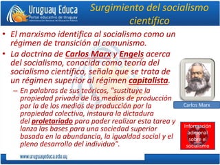Surgimiento del socialismo
científico
• El marxismo identifica al socialismo como un
régimen de transición al comunismo.
• La doctrina de Carlos Marx y Engels acerca
del socialismo, conocida como teoría del
socialismo científico, señala que se trata de
un régimen superior al régimen capitalista.
– En palabras de sus teóricos, "sustituye la
propiedad privada de los medios de producción
por la de los medios de producción por la
propiedad colectiva, instaura la dictadura
del proletariado para poder realizar esta tarea y
lanza las bases para una sociedad superior
basada en la abundancia, la igualdad social y el
pleno desarrollo del individuo".
Carlos Marx
Información
adicional
sobre el
socialismo
 