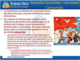 Sociedad Socialista – Sociedad
Comunista
• El socialismo no elimina las contradicciones
de clase sino que crea las condiciones para
eliminarlas.
• No elimina la dominación estatal, ni las
relaciones de producción asalariadas, ni la
división del trabajo entre trabajadores
intelectuales y manuales, sino que echa las
bases para su eliminación posterior en la
sociedad comunista.
– Los teóricos del marxismo han caracterizado al
régimen socialista como aquel en que a cada uno
se pide la entrega de todas sus capacidades y se lo
remunera de acuerdo a su trabajo; esto significa la
conservación de desigualdad de los individuos,
determinada por las diferencias individuales y de
origen social.
• La sociedad comunista pide a cada uno de acuerdo a su
capacidad y lo remunera de acuerdo con su necesidad; de
esta forma se eliminan los antagonismos sociales que
subsistían en el socialismo.
Poster de Propaganda Chino
 