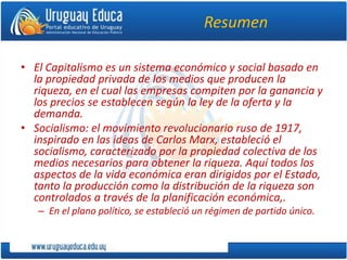 Resumen
• El Capitalismo es un sistema económico y social basado en
la propiedad privada de los medios que producen la
riqueza, en el cual las empresas compiten por la ganancia y
los precios se establecen según la ley de la oferta y la
demanda.
• Socialismo: el movimiento revolucionario ruso de 1917,
inspirado en las ideas de Carlos Marx, estableció el
socialismo, caracterizado por la propiedad colectiva de los
medios necesarios para obtener la riqueza. Aquí todos los
aspectos de la vida económica eran dirigidos por el Estado,
tanto la producción como la distribución de la riqueza son
controlados a través de la planificación económica,.
– En el plano político, se estableció un régimen de partido único.
 