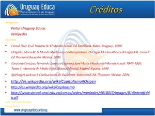 Créditos
Imágenes:
Portal Uruguay Educa.
Wikipedia
Fuentes:
• Corral,Pilar.Etal.HistoriaIV:ElMundoActual.Ed.Santillana.Mdeo.Uruguay.1999.
• Delgado,GloriaM.ElMundoModernoyContemporáneo.DelsigloXXalosalboresdelsigloXXI.TomoII.
Ed.PearsonEducación.México.2006.
• GarcíadeCortázar,Fernando.LorenzoEspinosa,JoséMaría.HistoriadelMundoActual.1945-1995.
Tomo1-MemoriadeMedioSiglo.AlianzaEditorial.Madrid.España.1996.
• Spielvogel,JacksonJ.CivilizacionesdeOccidente.VolumenB.Ed.Thomson.México.2004.
• http://es.wikipedia.org/wiki/Capitalismo#Origen
• http://es.wikipedia.org/wiki/Capitalismo
• http://www.virtual.unal.edu.co/cursos/sedes/manizales/4010043/images/014interofrdd
a.gif
Autor:Prof.DanielBarragán
Diciembre2012.
 