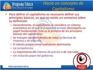 Hacia un concepto de
Capitalismo
• Para definir el capitalismo es necesario definir sus
principios básicos, ya que no existe un consenso sobre
su definición.
– Generalmente, el capitalismo se considera un sistema
económico en el cual la propiedad privada desempeña un
papel fundamental. Este es el primero de los principios
básicos del capitalismo.
– Se incluyen también dentro de éstos la libertad de
empresa y de elección.
– El interés propio como motivación dominante.
– La competencia.
– La importancia del sistema de precios o de mercado-
– Un reducido papel del gobierno.
 