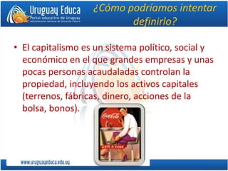 ¿Cómo podríamos intentar
definirlo?
• El capitalismo es un sistema político, social y
económico en el que grandes empresas y unas
pocas personas acaudaladas controlan la
propiedad, incluyendo los activos capitales
(terrenos, fábricas, dinero, acciones de la
bolsa, bonos).
 