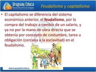 Feudalismo y capitalismo
• El capitalismo se diferencia del sistema
económico anterior, el feudalismo, por la
compra del trabajo a cambio de un salario, y
ya no por la mano de obra directa que se
obtenía por concepto de costumbre, tarea u
obligación (cercana a la esclavitud) en el
feudalismo.
 