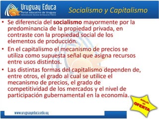 Socialismo y Capitalismo
• Se diferencia del socialismo mayormente por la
predominancia de la propiedad privada, en
contraste con la propiedad social de los
elementos de producción.
• En el capitalismo el mecanismo de precios se
utiliza como supuesta señal que asigna recursos
entre usos distintos.
• Las distintas formas del capitalismo dependen de,
entre otros, el grado al cual se utilice el
mecanismo de precios, el grado de
competitividad de los mercados y el nivel de
participación gubernamental en la economía.
 