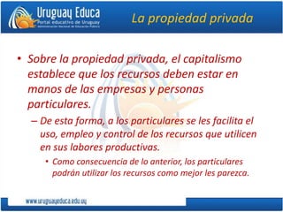 La propiedad privada
• Sobre la propiedad privada, el capitalismo
establece que los recursos deben estar en
manos de las empresas y personas
particulares.
– De esta forma, a los particulares se les facilita el
uso, empleo y control de los recursos que utilicen
en sus labores productivas.
• Como consecuencia de lo anterior, los particulares
podrán utilizar los recursos como mejor les parezca.
 