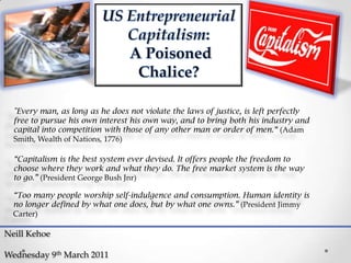 US Entrepreneurial  Capitalism:  A Poisoned  Chalice? "Every man, as long as he does not violate the laws of justice, is left perfectly free to pursue his own interest his own way, and to bring both his industry and capital into competition with those of any other man or order of men.“ (Adam Smith, Wealth of Nations, 1776) “Capitalism is the best system ever devised. It offers people the freedom to choose where they work and what they do. The free market system is the way to go.” (President George Bush Jnr) “Too many people worship self-indulgence and consumption. Human identity is no longer defined by what one does, but by what one owns.” (President Jimmy Carter) Neill Kehoe Wednesday 9th March 2011 