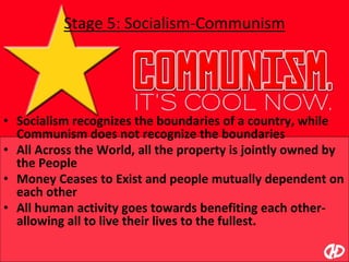 Stage 5: Socialism-Communism
• Socialism recognizes the boundaries of a country, while
Communism does not recognize the boundaries
• All Across the World, all the property is jointly owned by
the People
• Money Ceases to Exist and people mutually dependent on
each other
• All human activity goes towards benefiting each other-
allowing all to live their lives to the fullest.
 