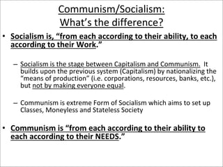 Communism/Socialism:
What’s the difference?
• Socialism is, “from each according to their ability, to each
according to their Work.”
– Socialism is the stage between Capitalism and Communism. It
builds upon the previous system (Capitalism) by nationalizing the
“means of production” (i.e. corporations, resources, banks, etc.),
but not by making everyone equal.
– Communism is extreme Form of Socialism which aims to set up
Classes, Moneyless and Stateless Society
• Communism is “from each according to their ability to
each according to their NEEDS.”
 