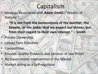 Capitalism
• Ideology Associated with Adam Smith (“Wealth of
Nations”)
– “It is not from the benevolence of the butcher, the
brewer, or the baker that we expect our dinner, but
from their regard to their own interest.” – Smith
• Private Ownership
• Laissez faire Economy
• Competition
• Ensures Quality Products and Services at low Prices
• No Government Intervention in the Market
• Market acting as a Self-regulator
 