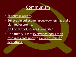 Communism
• Economic system.
• Believes in collective (group) ownership and a
planned economy.
• No Concept of private Ownership
• The theory is that everybody pools their
resources and labor to evenly distribute
everything.
 