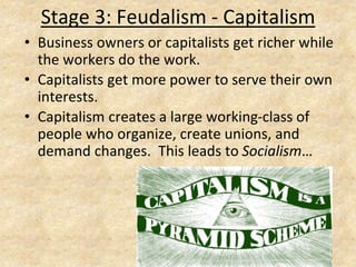 Stage 3: Feudalism - Capitalism
• Business owners or capitalists get richer while
the workers do the work.
• Capitalists get more power to serve their own
interests.
• Capitalism creates a large working-class of
people who organize, create unions, and
demand changes. This leads to Socialism…
 
