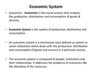 Economic System
• Economics - Economics is the social science that analyzes
the production, distribution and consumption of goods &
services.
• Economic System is the system of production, distribution and
consumption
• An economic system is a mechanism (also defined as system or
social institution) which deals with the production, distribution
and consumption of goods and services in a particular society.
• The economic system is composed of people, institutions and
their relationships. It addresses the problems of economics like
the allocation of the resources.
 