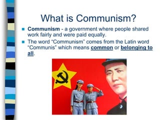 What is Communism?
 Communism - a government where people shared
work fairly and were paid equally.
 The word “Communism” comes from the Latin word
“Communis” which means common or belonging to
all.
 