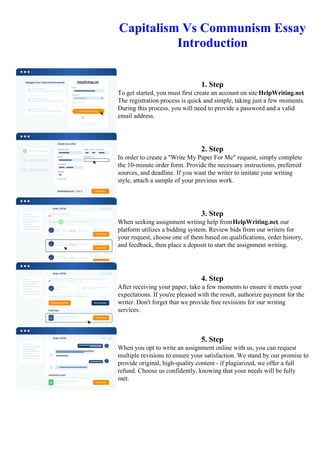 Capitalism Vs Communism Essay
Introduction
1. Step
To get started, you must first create an account on site HelpWriting.net.
The registration process is quick and simple, taking just a few moments.
During this process, you will need to provide a password and a valid
email address.
2. Step
In order to create a "Write My Paper For Me" request, simply complete
the 10-minute order form. Provide the necessary instructions, preferred
sources, and deadline. If you want the writer to imitate your writing
style, attach a sample of your previous work.
3. Step
When seeking assignment writing help fromHelpWriting.net, our
platform utilizes a bidding system. Review bids from our writers for
your request, choose one of them based on qualifications, order history,
and feedback, then place a deposit to start the assignment writing.
4. Step
After receiving your paper, take a few moments to ensure it meets your
expectations. If you're pleased with the result, authorize payment for the
writer. Don't forget that we provide free revisions for our writing
services.
5. Step
When you opt to write an assignment online with us, you can request
multiple revisions to ensure your satisfaction. We stand by our promise to
provide original, high-quality content - if plagiarized, we offer a full
refund. Choose us confidently, knowing that your needs will be fully
met.
Capitalism Vs Communism Essay Introduction Capitalism Vs Communism Essay Introduction
 