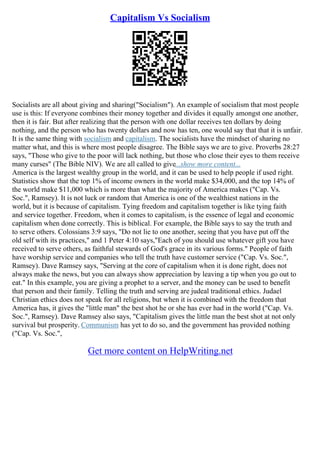 Capitalism Vs Socialism
Socialists are all about giving and sharing("Socialism"). An example of socialism that most people
use is this: If everyone combines their money together and divides it equally amongst one another,
then it is fair. But after realizing that the person with one dollar receives ten dollars by doing
nothing, and the person who has twenty dollars and now has ten, one would say that that it is unfair.
It is the same thing with socialism and capitalism. The socialists have the mindset of sharing no
matter what, and this is where most people disagree. The Bible says we are to give. Proverbs 28:27
says, "Those who give to the poor will lack nothing, but those who close their eyes to them receive
many curses" (The Bible NIV). We are all called to give...show more content...
America is the largest wealthy group in the world, and it can be used to help people if used right.
Statistics show that the top 1% of income owners in the world make $34,000, and the top 14% of
the world make $11,000 which is more than what the majority of America makes ("Cap. Vs.
Soc.", Ramsey). It is not luck or random that America is one of the wealthiest nations in the
world, but it is because of capitalism. Tying freedom and capitalism together is like tying faith
and service together. Freedom, when it comes to capitalism, is the essence of legal and economic
capitalism when done correctly. This is biblical. For example, the Bible says to say the truth and
to serve others. Colossians 3:9 says, "Do not lie to one another, seeing that you have put off the
old self with its practices," and 1 Peter 4:10 says,"Each of you should use whatever gift you have
received to serve others, as faithful stewards of God's grace in its various forms." People of faith
have worship service and companies who tell the truth have customer service ("Cap. Vs. Soc.",
Ramsey). Dave Ramsey says, "Serving at the core of capitalism when it is done right, does not
always make the news, but you can always show appreciation by leaving a tip when you go out to
eat." In this example, you are giving a prophet to a server, and the money can be used to benefit
that person and their family. Telling the truth and serving are judeal traditional ethics. Judael
Christian ethics does not speak for all religions, but when it is combined with the freedom that
America has, it gives the "little man" the best shot he or she has ever had in the world ("Cap. Vs.
Soc.", Ramsey). Dave Ramsey also says, "Capitalism gives the little man the best shot at not only
survival but prosperity. Communism has yet to do so, and the government has provided nothing
("Cap. Vs. Soc.",
Get more content on HelpWriting.net
 