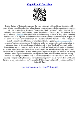 Capitalism Vs Socialism
During the turn of the twentieth century, the world was swept with conflicting ideologies, with
many striving to establish what they believed as the impeccable method of economic administration.
In 1917, an ideology in the Kingdom of Russia, henceforth known as Socialism, grappled the
nation's populace as a popular method of garnering them out of poverty (Ball). Across the Western
world, however, Capitalism and its free–market–based thinking took root in many forms, opposing
the very ideals of its opposite; it would be destined to clash with its Eastern counterpart. Capitalism
and Socialism differ in terms of operation, but both strive to bolster the value of man. To begin, the
overall administration of businesses varies tremendously, especially...show more content...
In terms of business administration, Socialism strives for government intervention, attempting to
achieve a degree of fairness; however, Capitalism strives for a "hands–off" approach, letting
businesses decide their course according to market trends. Of course, there is also a well–defined
correlation between the oversights over the two ideologies, for Socialism has usually been relatively
authoritarian, trying to strike a balance for the general population; Capitalism, however, has usually
been lax on the regulation of liberties, letting one decide for themselves their own fate. Finally,
incentive has held a profound role, such as personal ownership. Socialism, with the main tenet of
equality being strived for, has usually frowned upon unequal ownership. Nevertheless, Capitalism
believes in just compensation to one's work ethic. Different approaches with a common goal heavily
distinguish these
Get more content on HelpWriting.net
 