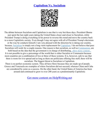 Capitalism Vs. Socialism
The debate between Socialism and Capitalism is one that is very hot these days. President Obama
just spent the last eight years taking the United States closer and closer to Socialism, while
President Trump is doing everything in his power to reverse this trend and move the country back
to a more Capitalistic society. Even though I may not agree with all of President Trump's decisions
or the way he conducts himself, I am very pleased with the direction he is taking our country,
because, Socialism is simply not a long–term replacement for Capitalism. I do not believe that pure
Socialism will work for a couple reasons. One reason is that socialism, as well as Communism, are
both based on the idea that the government is in charge of distributing...show more content...
It is not possible to give a percentage of the world that is either Socialist or Communist because
most countries are a combination of two or three of these systems. It is, however, safe to say that
there is room for it to spread and as long as there are politicians offering free stuff, there will be
socialism. The biggest threat to Socialism is Capitalism.
There is no perfect economic system. They all have flaws because they are made up of people.
Greece and Venezuela are examples of where Socialism did not succeed, whereas China and Cuba
are considered by some as a success. On the other hand, the United States of America has been
around and continued to grow to over 200 years as a predominantly Capitalistic
Get more content on HelpWriting.net
 