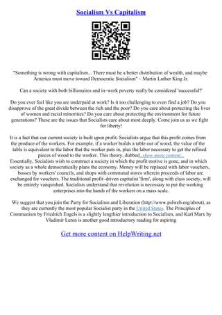 Socialism Vs Capitalism
"Something is wrong with capitalism... There must be a better distribution of wealth, and maybe
America must move toward Democratic Socialism" – Martin Luther King Jr.
Can a society with both billionaires and in–work poverty really be considered 'successful?'
Do you ever feel like you are underpaid at work? Is it too challenging to even find a job? Do you
disapprove of the great divide between the rich and the poor? Do you care about protecting the lives
of women and racial minorities? Do you care about protecting the environment for future
generations? These are the issues that Socialists care about most deeply. Come join us as we fight
for liberty!
It is a fact that our current society is built upon profit. Socialists argue that this profit comes from
the produce of the workers. For example, if a worker builds a table out of wood, the value of the
table is equivalent to the labor that the worker puts in, plus the labor necessary to get the refined
pieces of wood to the worker. This theory, dubbed...show more content...
Essentially, Socialists wish to construct a society in which the profit motive is gone, and in which
society as a whole democratically plans the economy. Money will be replaced with labor vouchers,
bosses by workers' councils, and shops with communal stores wherein proceeds of labor are
exchanged for vouchers. The traditional profit–driven capitalist 'firm', along with class society, will
be entirely vanquished. Socialists understand that revolution is necessary to put the working
enterprises into the hands of the workers on a mass scale.
We suggest that you join the Party for Socialism and Liberation (http://www.pslweb.org/about), as
they are currently the most popular Socialist party in the United States. The Principles of
Communism by Friedrich Engels is a slightly lengthier introduction to Socialism, and Karl Marx by
Vladimir Lenin is another good introductory reading for aspiring
Get more content on HelpWriting.net
 